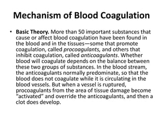 Mechanism of Blood Coagulation
• Basic Theory. More than 50 important substances that
cause or affect blood coagulation have been found in
the blood and in the tissues—some that promote
coagulation, called procoagulants, and others that
inhibit coagulation, called anticoagulants. Whether
blood will coagulate depends on the balance between
these two groups of substances. In the blood stream,
the anticoagulants normally predominate, so that the
blood does not coagulate while it is circulating in the
blood vessels. But when a vessel is ruptured,
procoagulants from the area of tissue damage become
“activated” and override the anticoagulants, and then a
clot does develop.
 