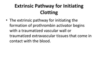 Extrinsic Pathway for Initiating
Clotting
• The extrinsic pathway for initiating the
formation of prothrombin activator begins
with a traumatized vascular wall or
traumatized extravascular tissues that come in
contact with the blood.
 