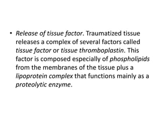 • Release of tissue factor. Traumatized tissue
releases a complex of several factors called
tissue factor or tissue thromboplastin. This
factor is composed especially of phospholipids
from the membranes of the tissue plus a
lipoprotein complex that functions mainly as a
proteolytic enzyme.
 