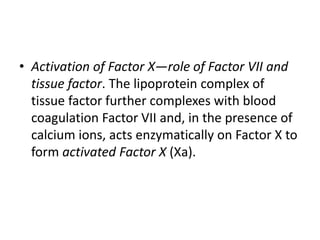 • Activation of Factor X—role of Factor VII and
tissue factor. The lipoprotein complex of
tissue factor further complexes with blood
coagulation Factor VII and, in the presence of
calcium ions, acts enzymatically on Factor X to
form activated Factor X (Xa).
 