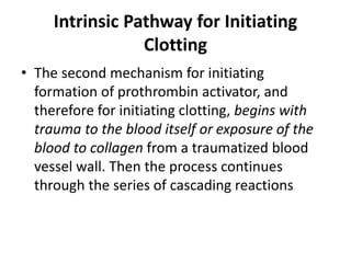 Intrinsic Pathway for Initiating
Clotting
• The second mechanism for initiating
formation of prothrombin activator, and
therefore for initiating clotting, begins with
trauma to the blood itself or exposure of the
blood to collagen from a traumatized blood
vessel wall. Then the process continues
through the series of cascading reactions
 