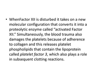 • WhenFactor XII is disturbed it takes on a new
molecular configuration that converts it into a
proteolytic enzyme called “activated Factor
XII.” Simultaneously, the blood trauma also
damages the platelets because of adherence
to collagen and this releases platelet
phospholipids that contain the lipoprotein
called platelet factor 3, which also plays a role
in subsequent clotting reactions.
 