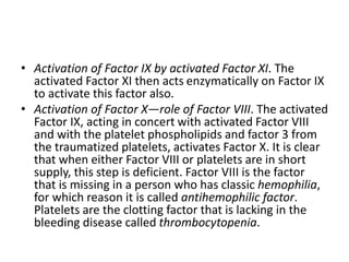 • Activation of Factor IX by activated Factor XI. The
activated Factor XI then acts enzymatically on Factor IX
to activate this factor also.
• Activation of Factor X—role of Factor VIII. The activated
Factor IX, acting in concert with activated Factor VIII
and with the platelet phospholipids and factor 3 from
the traumatized platelets, activates Factor X. It is clear
that when either Factor VIII or platelets are in short
supply, this step is deficient. Factor VIII is the factor
that is missing in a person who has classic hemophilia,
for which reason it is called antihemophilic factor.
Platelets are the clotting factor that is lacking in the
bleeding disease called thrombocytopenia.
 