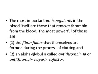 • The most important anticoagulants in the
blood itself are those that remove thrombin
from the blood. The most powerful of these
are
• (1) the fibrin fibers that themselves are
formed during the process of clotting and
• (2) an alpha-globulin called antithrombin III or
antithrombin-heparin cofactor.
 
