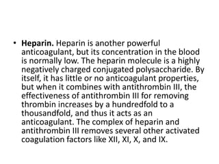 • Heparin. Heparin is another powerful
anticoagulant, but its concentration in the blood
is normally low. The heparin molecule is a highly
negatively charged conjugated polysaccharide. By
itself, it has little or no anticoagulant properties,
but when it combines with antithrombin III, the
effectiveness of antithrombin III for removing
thrombin increases by a hundredfold to a
thousandfold, and thus it acts as an
anticoagulant. The complex of heparin and
antithrombin III removes several other activated
coagulation factors like XII, XI, X, and IX.
 
