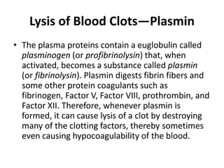Lysis of Blood Clots—Plasmin
• The plasma proteins contain a euglobulin called
plasminogen (or profibrinolysin) that, when
activated, becomes a substance called plasmin
(or fibrinolysin). Plasmin digests fibrin fibers and
some other protein coagulants such as
fibrinogen, Factor V, Factor VIII, prothrombin, and
Factor XII. Therefore, whenever plasmin is
formed, it can cause lysis of a clot by destroying
many of the clotting factors, thereby sometimes
even causing hypocoagulability of the blood.
 