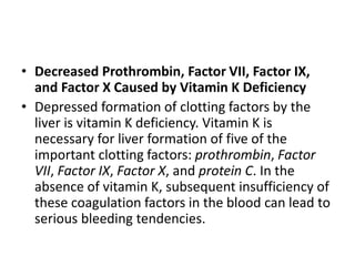 • Decreased Prothrombin, Factor VII, Factor IX,
and Factor X Caused by Vitamin K Deficiency
• Depressed formation of clotting factors by the
liver is vitamin K deficiency. Vitamin K is
necessary for liver formation of five of the
important clotting factors: prothrombin, Factor
VII, Factor IX, Factor X, and protein C. In the
absence of vitamin K, subsequent insufficiency of
these coagulation factors in the blood can lead to
serious bleeding tendencies.
 