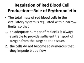 Regulation of Red Blood Cell
Production—Role of Erythropoietin
• The total mass of red blood cells in the
circulatory system is regulated within narrow
limits, so that
1. an adequate number of red cells is always
available to provide sufficient transport of
oxygen from the lungs to the tissues
2. the cells do not become so numerous that
they impede blood flow
 
