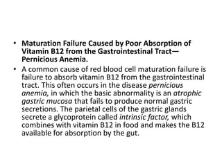 • Maturation Failure Caused by Poor Absorption of
Vitamin B12 from the Gastrointestinal Tract—
Pernicious Anemia.
• A common cause of red blood cell maturation failure is
failure to absorb vitamin B12 from the gastrointestinal
tract. This often occurs in the disease pernicious
anemia, in which the basic abnormality is an atrophic
gastric mucosa that fails to produce normal gastric
secretions. The parietal cells of the gastric glands
secrete a glycoprotein called intrinsic factor, which
combines with vitamin B12 in food and makes the B12
available for absorption by the gut.
 