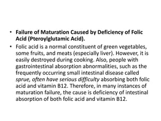 • Failure of Maturation Caused by Deficiency of Folic
Acid (Pteroylglutamic Acid).
• Folic acid is a normal constituent of green vegetables,
some fruits, and meats (especially liver). However, it is
easily destroyed during cooking. Also, people with
gastrointestinal absorption abnormalities, such as the
frequently occurring small intestinal disease called
sprue, often have serious difficulty absorbing both folic
acid and vitamin B12. Therefore, in many instances of
maturation failure, the cause is deficiency of intestinal
absorption of both folic acid and vitamin B12.
 