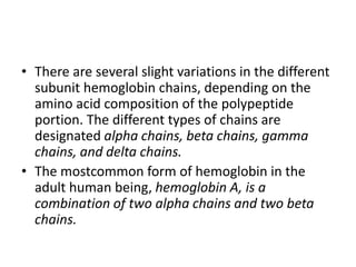 • There are several slight variations in the different
subunit hemoglobin chains, depending on the
amino acid composition of the polypeptide
portion. The different types of chains are
designated alpha chains, beta chains, gamma
chains, and delta chains.
• The mostcommon form of hemoglobin in the
adult human being, hemoglobin A, is a
combination of two alpha chains and two beta
chains.
 