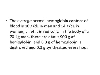 • The average normal hemoglobin content of
blood is 16 g/dL in men and 14 g/dL in
women, all of it in red cells. In the body of a
70-kg man, there are about 900 g of
hemoglobin, and 0.3 g of hemoglobin is
destroyed and 0.3 g synthesized every hour.
 