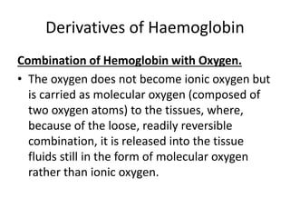 Derivatives of Haemoglobin
Combination of Hemoglobin with Oxygen.
• The oxygen does not become ionic oxygen but
is carried as molecular oxygen (composed of
two oxygen atoms) to the tissues, where,
because of the loose, readily reversible
combination, it is released into the tissue
fluids still in the form of molecular oxygen
rather than ionic oxygen.
 