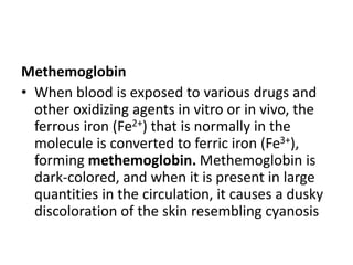 Methemoglobin
• When blood is exposed to various drugs and
other oxidizing agents in vitro or in vivo, the
ferrous iron (Fe2+) that is normally in the
molecule is converted to ferric iron (Fe3+),
forming methemoglobin. Methemoglobin is
dark-colored, and when it is present in large
quantities in the circulation, it causes a dusky
discoloration of the skin resembling cyanosis
 