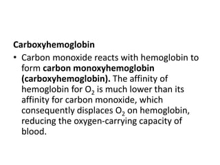 Carboxyhemoglobin
• Carbon monoxide reacts with hemoglobin to
form carbon monoxyhemoglobin
(carboxyhemoglobin). The affinity of
hemoglobin for O2 is much lower than its
affinity for carbon monoxide, which
consequently displaces O2 on hemoglobin,
reducing the oxygen-carrying capacity of
blood.
 
