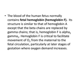 • The blood of the human fetus normally
contains fetal hemoglobin (hemoglobin F). Its
structure is similar to that of hemoglobin A
except that the beta chains are replaced by
gamma chains; that is, hemoglobin F is alpha2
gamma2. Hemoglobin F is critical to facilitate
movement of O2 from the maternal to the
fetal circulation, particularly at later stages of
gestation where oxygen demand increases.
 