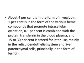 • About 4 per cent is in the form of myoglobin,
1 per cent is in the form of the various heme
compounds that promote intracellular
oxidation, 0.1 per cent is combined with the
protein transferrin in the blood plasma, and
15 to 30 per cent is stored for later use, mainly
in the reticuloendothelial system and liver
parenchymal cells, principally in the form of
ferritin.
 