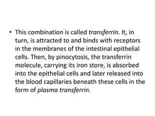 • This combination is called transferrin. It, in
turn, is attracted to and binds with receptors
in the membranes of the intestinal epithelial
cells. Then, by pinocytosis, the transferrin
molecule, carrying its iron store, is absorbed
into the epithelial cells and later released into
the blood capillaries beneath these cells in the
form of plasma transferrin.
 