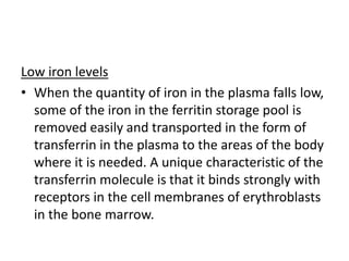 Low iron levels
• When the quantity of iron in the plasma falls low,
some of the iron in the ferritin storage pool is
removed easily and transported in the form of
transferrin in the plasma to the areas of the body
where it is needed. A unique characteristic of the
transferrin molecule is that it binds strongly with
receptors in the cell membranes of erythroblasts
in the bone marrow.
 