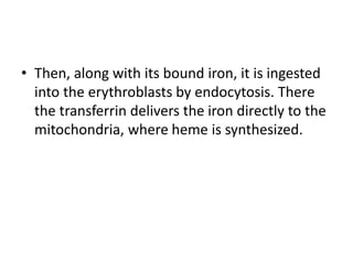 • Then, along with its bound iron, it is ingested
into the erythroblasts by endocytosis. There
the transferrin delivers the iron directly to the
mitochondria, where heme is synthesized.
 