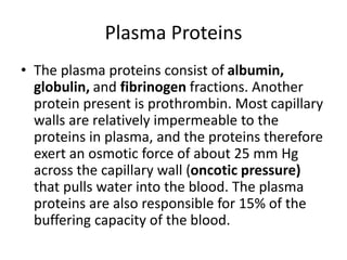 Plasma Proteins
• The plasma proteins consist of albumin,
globulin, and fibrinogen fractions. Another
protein present is prothrombin. Most capillary
walls are relatively impermeable to the
proteins in plasma, and the proteins therefore
exert an osmotic force of about 25 mm Hg
across the capillary wall (oncotic pressure)
that pulls water into the blood. The plasma
proteins are also responsible for 15% of the
buffering capacity of the blood.
 