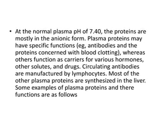 • At the normal plasma pH of 7.40, the proteins are
mostly in the anionic form. Plasma proteins may
have specific functions (eg, antibodies and the
proteins concerned with blood clotting), whereas
others function as carriers for various hormones,
other solutes, and drugs. Circulating antibodies
are manufactured by lymphocytes. Most of the
other plasma proteins are synthesized in the liver.
Some examples of plasma proteins and there
functions are as follows
 