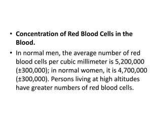 • Concentration of Red Blood Cells in the
Blood.
• In normal men, the average number of red
blood cells per cubic millimeter is 5,200,000
(±300,000); in normal women, it is 4,700,000
(±300,000). Persons living at high altitudes
have greater numbers of red blood cells.
 
