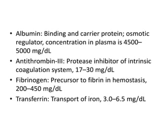 • Albumin: Binding and carrier protein; osmotic
regulator, concentration in plasma is 4500–
5000 mg/dL
• Antithrombin-III: Protease inhibitor of intrinsic
coagulation system, 17–30 mg/dL
• Fibrinogen: Precursor to fibrin in hemostasis,
200–450 mg/dL
• Transferrin: Transport of iron, 3.0–6.5 mg/dL
 