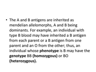 • The A and B antigens are inherited as
mendelian allelomorphs, A and B being
dominants. For example, an individual with
type B blood may have inherited a B antigen
from each parent or a B antigen from one
parent and an O from the other; thus, an
individual whose phenotype is B may have the
genotype BB (homozygous) or BO
(heterozygous).
 