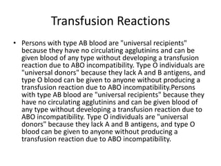 Transfusion Reactions
• Persons with type AB blood are "universal recipients"
because they have no circulating agglutinins and can be
given blood of any type without developing a transfusion
reaction due to ABO incompatibility. Type O individuals are
"universal donors" because they lack A and B antigens, and
type O blood can be given to anyone without producing a
transfusion reaction due to ABO incompatibility.Persons
with type AB blood are "universal recipients" because they
have no circulating agglutinins and can be given blood of
any type without developing a transfusion reaction due to
ABO incompatibility. Type O individuals are "universal
donors" because they lack A and B antigens, and type O
blood can be given to anyone without producing a
transfusion reaction due to ABO incompatibility.
 