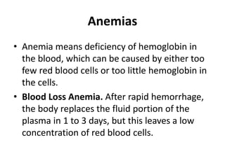 Anemias
• Anemia means deficiency of hemoglobin in
the blood, which can be caused by either too
few red blood cells or too little hemoglobin in
the cells.
• Blood Loss Anemia. After rapid hemorrhage,
the body replaces the fluid portion of the
plasma in 1 to 3 days, but this leaves a low
concentration of red blood cells.
 