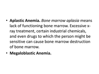 • Aplastic Anemia. Bone marrow aplasia means
lack of functioning bone marrow. Excessive x-
ray treatment, certain industrial chemicals,
and even drugs to which the person might be
sensitive can cause bone marrow destruction
of bone marrow.
• Megaloblastic Anemia.
 