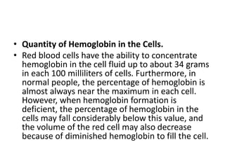• Quantity of Hemoglobin in the Cells.
• Red blood cells have the ability to concentrate
hemoglobin in the cell fluid up to about 34 grams
in each 100 milliliters of cells. Furthermore, in
normal people, the percentage of hemoglobin is
almost always near the maximum in each cell.
However, when hemoglobin formation is
deficient, the percentage of hemoglobin in the
cells may fall considerably below this value, and
the volume of the red cell may also decrease
because of diminished hemoglobin to fill the cell.
 