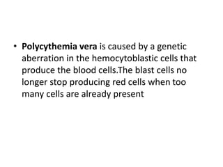 • Polycythemia vera is caused by a genetic
aberration in the hemocytoblastic cells that
produce the blood cells.The blast cells no
longer stop producing red cells when too
many cells are already present
 