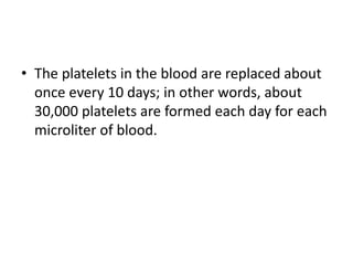 • The platelets in the blood are replaced about
once every 10 days; in other words, about
30,000 platelets are formed each day for each
microliter of blood.
 