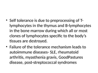 • Self tolerance is due to preprocessing of T-
lymphocytes in the thymus and B-lymphocytes
in the bone marrow during which all or most
clones of lymphocytes specific to the body’s
tissues are destroyed.
• Failure of the tolerance mechanism leads to
autoimmune diseases- SLE, rheumatoid
arthritis, myasthenia gravis, GoodPastures
disease, post-streptococcal syndromes
 