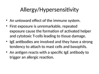 Allergy/Hypersensitivity
• An untoward effect of the immune system.
• First exposure is unremarkable, repeated
exposure cause the formation of activated helper
and cytotoxic T-cells leading to tissue damage.
• IgE antibodies are involved and they have a strong
tendency to attach to mast cells and basophils.
• An antigen reacts with a specific IgE antibody to
trigger an allergic reaction.
 
