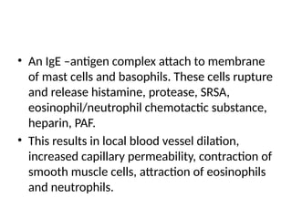 • An IgE –antigen complex attach to membrane
of mast cells and basophils. These cells rupture
and release histamine, protease, SRSA,
eosinophil/neutrophil chemotactic substance,
heparin, PAF.
• This results in local blood vessel dilation,
increased capillary permeability, contraction of
smooth muscle cells, attraction of eosinophils
and neutrophils.
 