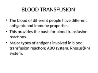 BLOOD TRANSFUSION
• The blood of different people have different
antigenic and immune properties.
• This provides the basis for blood transfusion
reactions.
• Major types of antigens involved in blood
transfusion reaction: ABO system, Rhesus(Rh)
system.
 