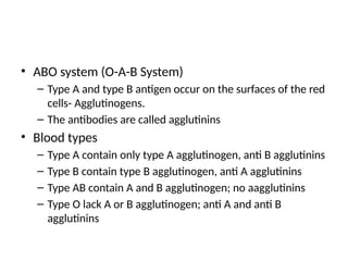 • ABO system (O-A-B System)
– Type A and type B antigen occur on the surfaces of the red
cells- Agglutinogens.
– The antibodies are called agglutinins
• Blood types
– Type A contain only type A agglutinogen, anti B agglutinins
– Type B contain type B agglutinogen, anti A agglutinins
– Type AB contain A and B agglutinogen; no aagglutinins
– Type O lack A or B agglutinogen; anti A and anti B
agglutinins
 
