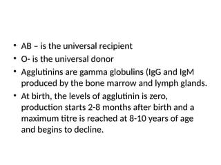 • AB – is the universal recipient
• O- is the universal donor
• Agglutinins are gamma globulins (IgG and IgM
produced by the bone marrow and lymph glands.
• At birth, the levels of agglutinin is zero,
production starts 2-8 months after birth and a
maximum titre is reached at 8-10 years of age
and begins to decline.
 