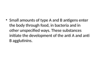 • Small amounts of type A and B antigens enter
the body through food, in bacteria and in
other unspecified ways. These substances
initiate the development of the anti A and anti
B agglutinins.
 