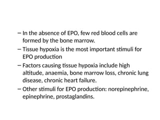 – In the absence of EPO, few red blood cells are
formed by the bone marrow.
– Tissue hypoxia is the most important stimuli for
EPO production
– Factors causing tissue hypoxia include high
altitude, anaemia, bone marrow loss, chronic lung
disease, chronic heart failure.
– Other stimuli for EPO production: norepinephrine,
epinephrine, prostaglandins.
 