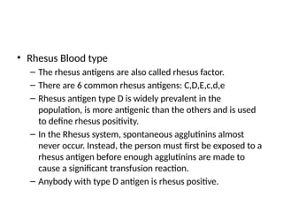 • Rhesus Blood type
– The rhesus antigens are also called rhesus factor.
– There are 6 common rhesus antigens: C,D,E,c,d,e
– Rhesus antigen type D is widely prevalent in the
population, is more antigenic than the others and is used
to define rhesus positivity.
– In the Rhesus system, spontaneous agglutinins almost
never occur. Instead, the person must first be exposed to a
rhesus antigen before enough agglutinins are made to
cause a significant transfusion reaction.
– Anybody with type D antigen is rhesus positive.
 