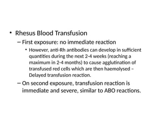 • Rhesus Blood Transfusion
– First exposure: no immediate reaction
• However, anti-Rh antibodies can develop in sufficient
quantities during the next 2-4 weeks (reaching a
maximum in 2-4 months) to cause agglutination of
transfused red cells which are then haemolysed –
Delayed transfusion reaction.
– On second exposure, transfusion reaction is
immediate and severe, similar to ABO reactions.
 