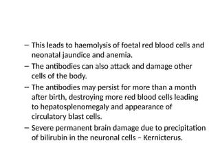 – This leads to haemolysis of foetal red blood cells and
neonatal jaundice and anemia.
– The antibodies can also attack and damage other
cells of the body.
– The antibodies may persist for more than a month
after birth, destroying more red blood cells leading
to hepatosplenomegaly and appearance of
circulatory blast cells.
– Severe permanent brain damage due to precipitation
of bilirubin in the neuronal cells – Kernicterus.
 