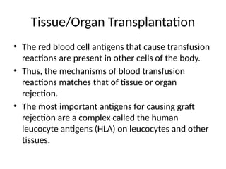 Tissue/Organ Transplantation
• The red blood cell antigens that cause transfusion
reactions are present in other cells of the body.
• Thus, the mechanisms of blood transfusion
reactions matches that of tissue or organ
rejection.
• The most important antigens for causing graft
rejection are a complex called the human
leucocyte antigens (HLA) on leucocytes and other
tissues.
 