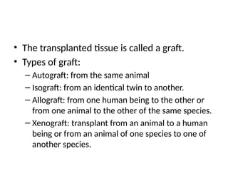 • The transplanted tissue is called a graft.
• Types of graft:
– Autograft: from the same animal
– Isograft: from an identical twin to another.
– Allograft: from one human being to the other or
from one animal to the other of the same species.
– Xenograft: transplant from an animal to a human
being or from an animal of one species to one of
another species.
 