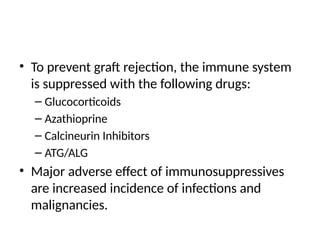 • To prevent graft rejection, the immune system
is suppressed with the following drugs:
– Glucocorticoids
– Azathioprine
– Calcineurin Inhibitors
– ATG/ALG
• Major adverse effect of immunosuppressives
are increased incidence of infections and
malignancies.
 