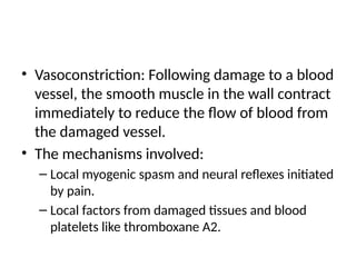 • Vasoconstriction: Following damage to a blood
vessel, the smooth muscle in the wall contract
immediately to reduce the flow of blood from
the damaged vessel.
• The mechanisms involved:
– Local myogenic spasm and neural reflexes initiated
by pain.
– Local factors from damaged tissues and blood
platelets like thromboxane A2.
 